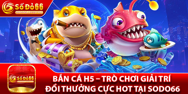 Bắn Cá H5 – Trò Chơi Giải Trí Đổi Thưởng Cực Hot Tại Sodo66